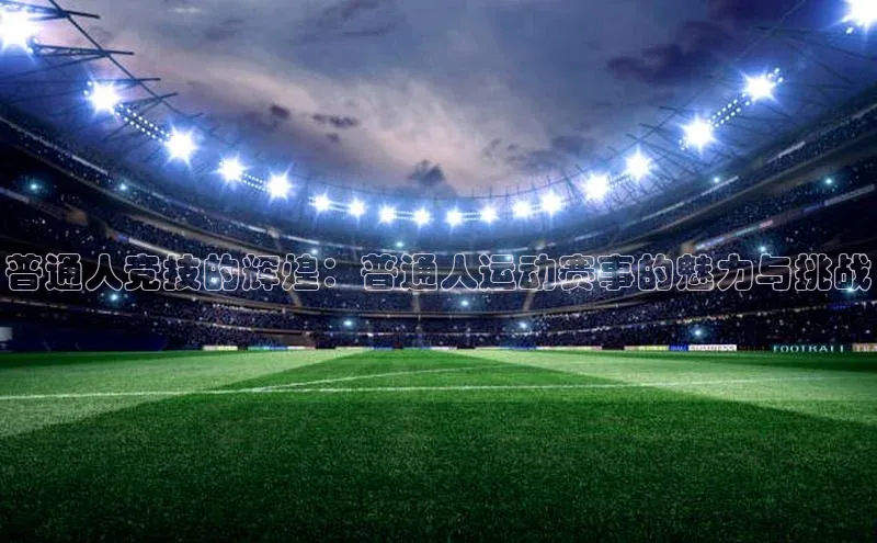 恒行6注册登录百度手机助手普通人竞技的辉煌：普通人运动赛事的魅力与挑战