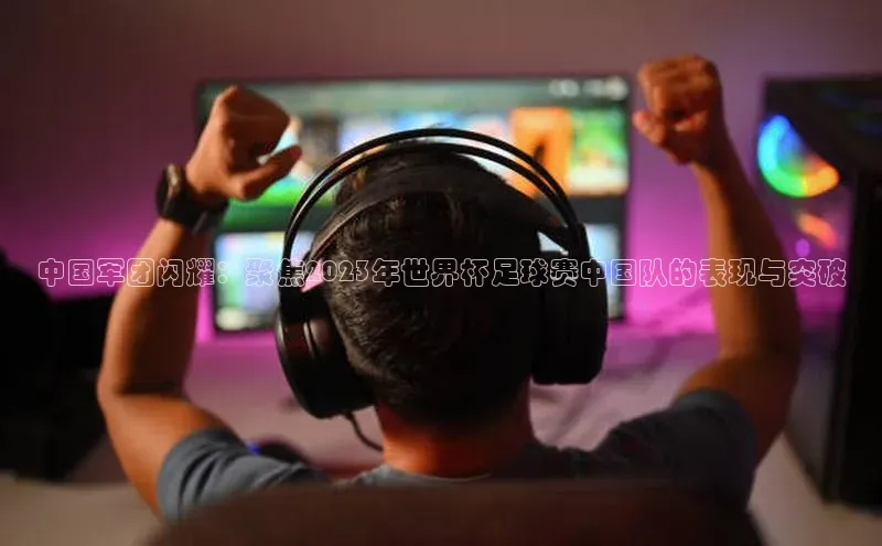 中国军团闪耀：聚焦2023年世界杯足球赛中国队的表现与突破