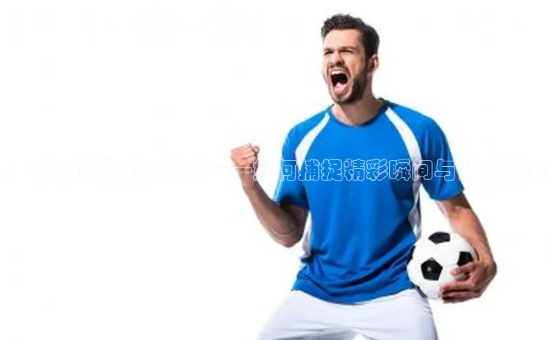 ：专访顶级赛事记者——如何捕捉精彩瞬间与背后故事