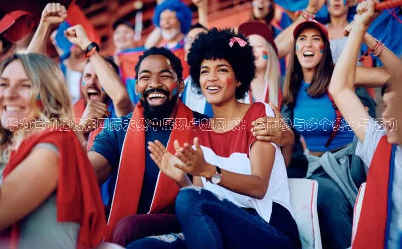 华为运动健将在国际大赛中展现卓越风采：全面参与多个赛事与活动