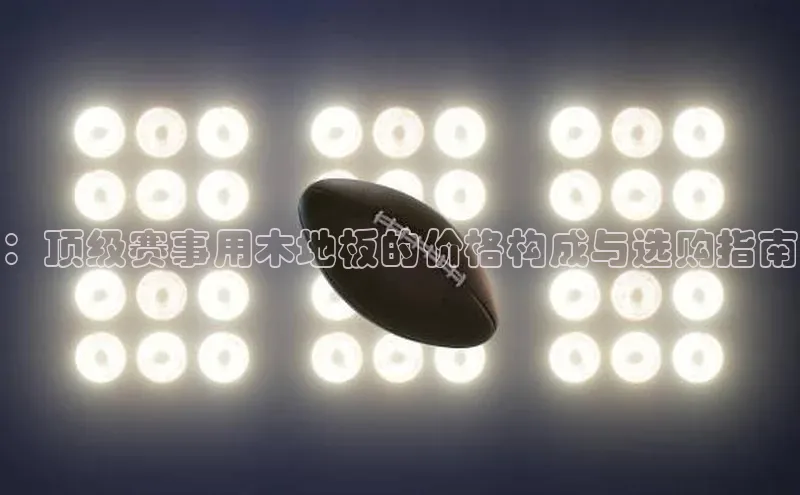 ：顶级赛事用木地板的价格构成与选购指南